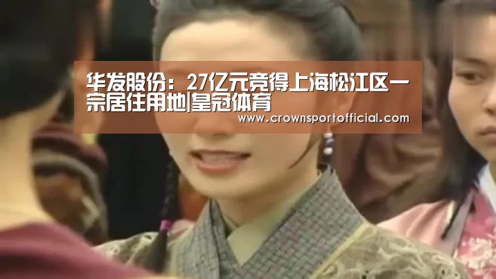 华发股份：27亿元竞得上海松江区一宗居住用地|皇冠体育(图4)