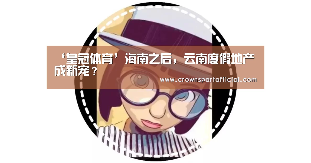 ‘皇冠体育’海南之后,云南度假地产成新宠?(图2) 皇冠体育