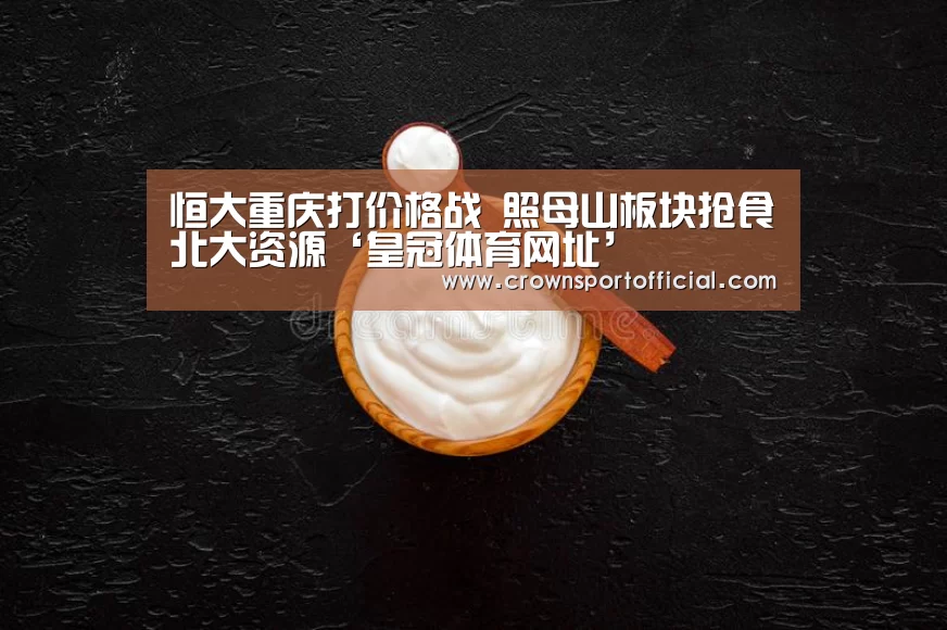 恒大重庆打价格战 照母山板块抢食北大资源‘皇冠体育网址’(图3) 恒大重庆打价格战 照母山板块抢食北大资源‘皇冠体育网址’(图3)