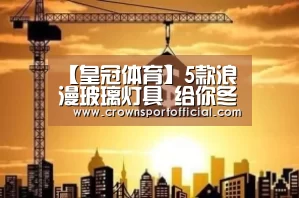 【皇冠体育】5款浪漫玻璃灯具 给你冬日水晶靓屋(图1) 皇冠体育网址