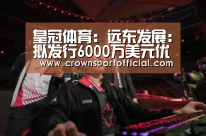 皇冠体育:远东发展:拟发行6000万美元优先担保永续资本票据(图3) 皇冠体育网址