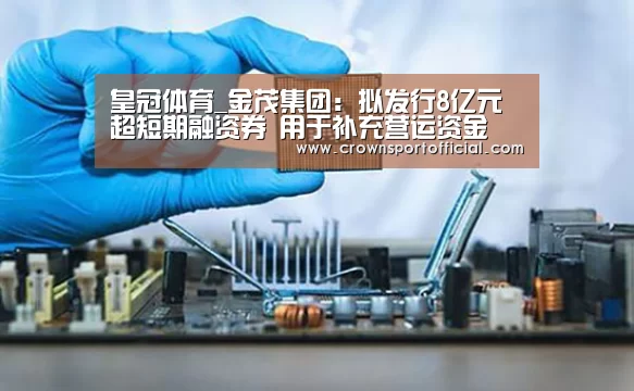 皇冠体育_金茂集团：拟发行8亿元超短期融资券 用于补充营运资金(图1)